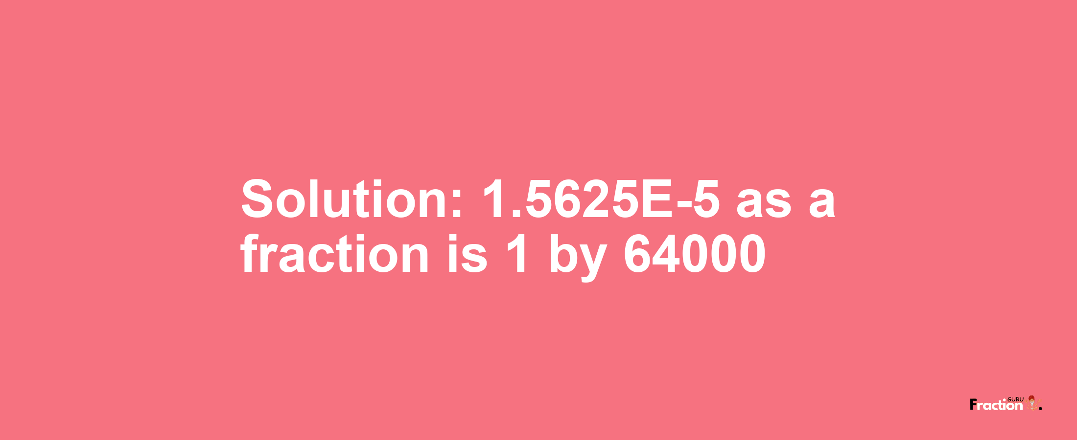 Solution:1.5625E-5 as a fraction is 1/64000